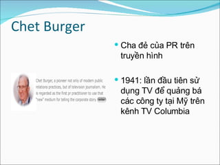Chet Burger Cha đẻ của PR trên truyền hình  1941: lần đầu tiên sử dụng TV để quảng bá các công ty tại Mỹ trên kênh TV Columbia  