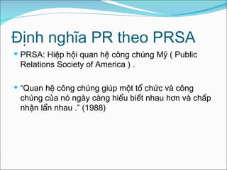 Định nghĩa PR theo PRSA PRSA: Hiệp hội quan hệ công chúng Mỹ ( Public Relations Society of America ) . “ Quan hệ công chúng giúp một tổ chức và công chúng của nó ngày càng hiểu biết nhau hơn và chấp nhận lẩn nhau  .” (1988) 
