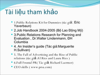 Tài liệu tham khảo 1.Public Relations Kit for Dummies (tác giả  : Eric Yaverbaun) 2.Job Handbook 2004-2005 (Bộ Lao Động Mỹ) 3.Public Relations Research for Planning and Evaluation , Dr.Walter Lindenmann, ĐH Columbia 4. An Insider’s guide (Tác giả:Marguerite H.Sullivan)  5. The Fall of Advertising and the Rise of Public relations (tác giả :Al Ries and Laura Ries ) 6.Full Frontal PR( Tác giả: Richard Laermer) CEO skills ( www.prsa.com) 