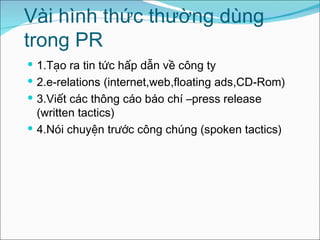 Vài hình thức thường dùng trong PR 1.Tạo ra tin tức hấp dẫn về công ty 2.e-relations (internet,web,floating ads,CD-Rom) 3.Viết các thông cáo báo chí –press release (written tactics) 4.Nói chuyện trước công chúng (spoken tactics) 