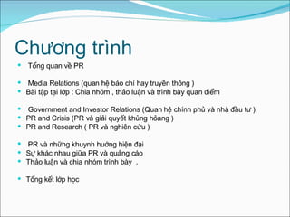 Chương trình Tổng quan về PR  Media Relations (quan hệ báo chí hay truyền thông ) Bài tập tại lớp : Chia nhóm , thảo luận và trình bày quan điểm  Government and Investor Relations (Quan hệ chính phủ và nhà đầu tư ) PR and Crisis (PR và giải quyết khủng hỏang ) PR and Research ( PR và nghiên cứu ) PR và những khuynh huớng hiện đại  Sự khác nhau giữa PR và quảng cáo Thảo luận và chia nhóm  trình bày  . Tổng kết lớp học 