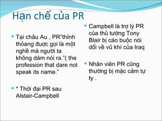 Hạn chế của PR Tại châu Au , PR”thỉnh thỏang đuợc gọi là một nghề mà người ta không dám nói ra.”( the profession that dare not speak its name.” *  Thời đại PR sau Alstair-Campbell  Campbell là trợ lý PR của thủ tướng Tony Blair bị cáo buộc nói dối về vũ khí của Iraq  Nhân viên PR cũng thường bị mặc cảm tự ty . 