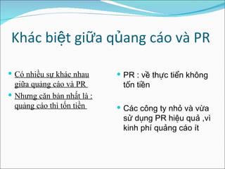 Khác biệt giữa qủang cáo và PR Có nhiều sự khác nhau giữa quảng cáo và PR  Nhưng căn bản nhất là : quảng cáo thì tốn tiền  PR : về thực tiển không tốn tiền Các công ty nhỏ và vừa sử dụng PR hiệu quả ,vì kinh phí quảng cáo ít  