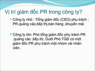 Vị trí giám đốc PR trong công ty? Công ty nhỏ : Tổng giám đốc (CEO) phụ trách : PR,quảng cáo,tiếp thị,bán hàng ,khuyến mải Công ty lớn: Phó tổng giám đốc phụ trách PR ,quảng cáo ,tiếp thị. Dưới Phó TGĐ có một giám đốc PR phụ trách một nhóm vài nhân viên. 
