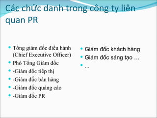 Các chức danh trong công ty liên quan PR    Tổng giám đốc điều hành (Chief Executive Officer) Phó Tổng Giám đốc  -Giám đốc tiếp thị -Giám đốc bán hàng  -Giám đốc quảng cáo -Giám đốc PR Giám đốc khách hàng  Giám đốc sáng tạo … ... 