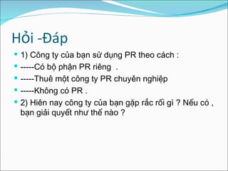 Hỏi -Đáp 1 ) Công ty của bạn sử dụng PR theo cách : -----Có bộ phận PR riêng  . -----Thuê một công ty PR chuyên nghiệp -----Không có PR . 2) Hiên nay công ty của bạn gặp rắc rối gì ? Nếu có , bạn giải quyết như thế nào ? 