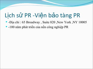 Lịch sử PR -Viện bảo tàng PR  -Địa chỉ : 65 Broadway , Suite 820 ,New York ,NY 10005 -100 năm phát triển của nền công nghiệp PR  