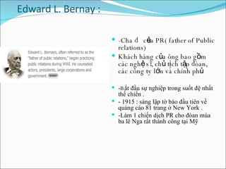Edward L. Bernay :  -Cha đẻ của PR( father of Public relations) Khách hàng của ông bao gồm các nghệ sĩ, chủ tịch tập đòan, các công ty lớn và chính phủ - B ắt đầu sự nghiệp trong suốt đệ nhất thế chiến . - 1915 : sáng lập tờ báo đầu tiên về quảng cáo 81 trang ở New York .  -Làm 1 chiến dịch PR cho đòan múa ba lê Nga rất thành công tại Mỹ  