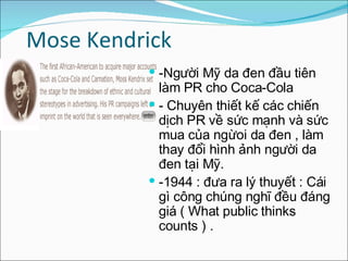 Mose Kendrick -Người Mỹ da đen đầu tiên làm PR cho Coca-Cola  - Chuyên thiết kế các chiến dịch PR về sức mạnh và sức mua của ngừoi da đen , làm thay đổi hình ảnh người da đen tại Mỹ. -1944 : đưa ra lý thuyết : Cái gì công chúng nghĩ đều đáng giá ( What public thinks counts ) . 
