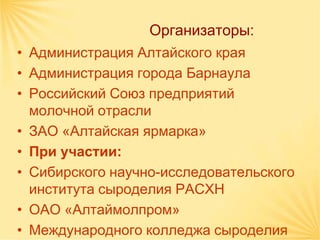 Организаторы:
• Администрация Алтайского края
• Администрация города Барнаула
• Российский Союз предприятий
  молочной отрасли
• ЗАО «Алтайская ярмарка»
• При участии:
• Сибирского научно-исследовательского
  института сыроделия РАСХН
• ОАО «Алтаймолпром»
• Международного колледжа сыроделия
 