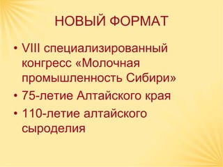 НОВЫЙ ФОРМАТ
• VIII специализированный
  конгресс «Молочная
  промышленность Сибири»
• 75-летие Алтайского края
• 110-летие алтайского
  сыроделия
 