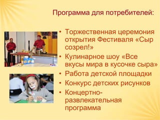Программа для потребителей:

 • Торжественная церемония
   открытия Фестиваля «Сыр
   созрел!»
 • Кулинарное шоу «Все
   вкусы мира в кусочке сыра»
 • Работа детской площадки
 • Конкурс детских рисунков
 • Концертно-
   развлекательная
   программа
 