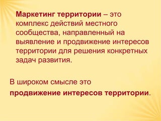 Маркетинг территории – это
 комплекс действий местного
 сообщества, направленный на
 выявление и продвижение интересов
 территории для решения конкретных
 задач развития.

В широком смысле это
продвижение интересов территории.
 