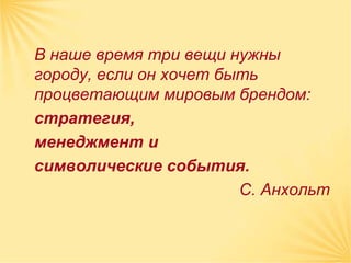 В наше время три вещи нужны
городу, если он хочет быть
процветающим мировым брендом:
стратегия,
менеджмент и
символические события.
                        С. Анхольт
 