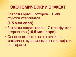 ЭКОНОМИЧЕСКИЙ ЭФФЕКТ
• Затраты организаторов - 1 млн
  фунтов стерлингов
  (1,5 млн евро)
• Затраты посетителей - 7 млн фунтов
  стерлингов (10,5 млн евро)
• Основные траты: на гостиницы,
  магазины, сувенирные лавки, кафе и
  рестораны
 