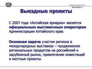Выездные проекты

С 2007 года «Алтайская ярмарка» является
официальным выставочным оператором
Администрации Алтайского края.

Основная задача участия региона в
международных выставках – продвижение
региональных продуктов на российский и
зарубежный рынки, привлечение инвестиций
в местные проекты.
 