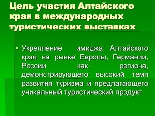 Цель участия Алтайского
края в международных
туристических выставках

  Укрепление    имиджа Алтайского
   края на рынке Европы, Германии,
   России         как        региона,
   демонстрирующего высокий темп
   развития туризма и предлагающего
   уникальный туристический продукт
 