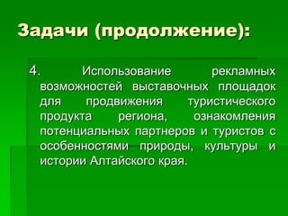 Задачи (продолжение):

 4.     Использование         рекламных
  возможностей выставочных площадок
  для    продвижения      туристического
  продукта    региона,     ознакомления
  потенциальных партнеров и туристов с
  особенностями природы, культуры и
  истории Алтайского края.
 