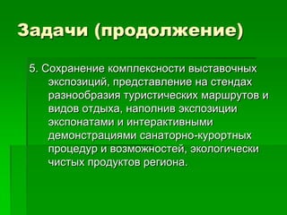 Задачи (продолжение)

 5. Сохранение комплексности выставочных
     экспозиций, представление на стендах
     разнообразия туристических маршрутов и
     видов отдыха, наполнив экспозиции
     экспонатами и интерактивными
     демонстрациями санаторно-курортных
     процедур и возможностей, экологически
     чистых продуктов региона.
 