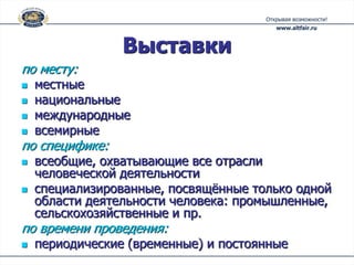 Выставки
по месту:
   местные
   национальные
   международные
   всемирные
по специфике:
   всеобщие, охватывающие все отрасли
    человеческой деятельности
   специализированные, посвящённые только одной
    области деятельности человека: промышленные,
    сельскохозяйственные и пр.
по времени проведения:
   периодические (временные) и постоянные
 