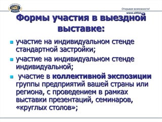 Формы участия в выездной
           выставке:
   участие на индивидуальном стенде
    стандартной застройки;
   участие на индивидуальном стенде
    индивидуальной;
    участие в коллективной экспозиции
    группы предприятий вашей страны или
    региона, с проведением в рамках
    выставки презентаций, семинаров,
    «круглых столов»;
 