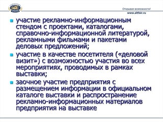    участие рекламно-информационным
    стендом с проектами, каталогами,
    справочно-информационной литературой,
    рекламными фильмами и пакетами
    деловых предложений;
   участие в качестве посетителя («деловой
    визит») с возможностью участия во всех
    мероприятиях, проводимых в рамках
    выставки;
   заочное участие предприятия с
    размещением информации в официальном
    каталоге выставки и распространение
    рекламно-информационных материалов
    предприятия на выставке
 
