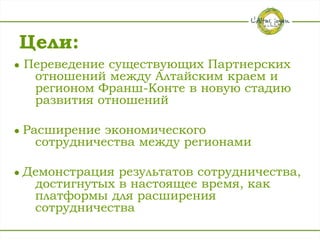Цели:
●   Переведение существующих Партнерских
     отношений между Алтайским краем и
     регионом Франш-Конте в новую стадию
     развития отношений

●   Расширение экономического
      сотрудничества между регионами

●   Демонстрация результатов сотрудничества,
     достигнутых в настоящее время, как
     платформы для расширения
     сотрудничества
 