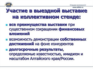 Участие в выездной выставке
  на коллективном стенде:
   все преимущества выставки при
    существенном сокращении финансовых
    вложений
   возможность демонстрации собственных
    достижений на фоне конкурентов
   долгосрочные результаты,
    определяемые известностью, имиджем и
    масштабом Алтайского края/России.
 