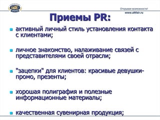 Приемы PR:
   активный личный стиль установления контакта
    с клиентами;

   личное знакомство, налаживание связей с
    представителями своей отрасли;

   "зацепки" для клиентов: красивые девушки-
    промо, презенты;

   хорошая полиграфия и полезные
    информационные материалы;

   качественная сувенирная продукция;
 