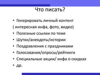 Что писать?
• Генерировать личный контент
( интересная инфа, фото, видео)
• Полезные ссылки по теме
• Шутки/анекдоты/истории
• Поздравления с праздниками
• Голосования/опросы/рейтинги
• Специальные акции/ инфа о скидках
• др.
 
