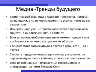 Медиа -Тренды будущего
• Контент вашей страницы в Facebook – это статус, который
  вы написали, а не то, что находится по ссылке, которую вы
  разместили
• Измерять надо уже не просто количество подписчиков в
  соц.сети, а их вовлеченность в контент!
• Если вы хотите, чтобы пользователи комментировали или
  «лайкали» вас — четко поспросите их об этом
• Брендам стоит размещать до 3 постов в день, СМИ – до 8
  постов
• Скорость передачи информации отняла у журналистов
  персональную славу и влияние, а также частично качество
• Упор на мобильные и планшетные способы подачи
  информации, за ними будущее СМИ
 