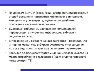 • По данным ВЦИОМ (российский центр статистики) каждый
  второй россиянин признается, что он врет в интернете.
  Женщины лгут о возрасте, мужчины о семейном
  положении и все вместе о деньгах.
• Умалчивая события вы заставляете пользователей
  перепроверять и уточнять информацию в блогах и
  социальных сетях
• Битва Яндекса и Первого канала за Россию – показала, что
  интернет может уже отбирает аудиторию у телевидения,
  но пока еще проигрывает ему по многим параметрам
• Россияне по-прежнему тратят миллионы человекочасов на
  медиапотребление в телевизоре ( 56 % сидят в интернете
  когда смотрят ТВ)
 