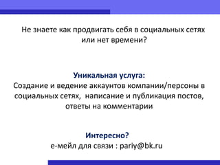 Не знаете как продвигать себя в социальных сетях
                  или нет времени?



               Уникальная услуга:
Создание и ведение аккаунтов компании/персоны в
социальных сетях, написание и публикация постов,
             ответы на комментарии


                  Интересно?
         е-мейл для связи : pariy@bk.ru
 