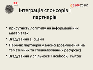 Інтеграція спонсорів і
             партнерів
• присутність логотипу на інформаційних
  матеріалах
• Згадування зі сцени
• Перелік партнерів у анонсі (розміщення на
  тематичних та спеціалізованих ресурсах)
• Згадування у спільності Facebook, Twitter
 