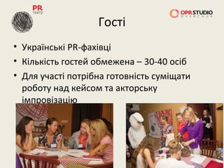 Гості
• Українські PR-фахівці
• Кількість гостей обмежена – 30-40 осіб
• Для участі потрібна готовність суміщати
  роботу над кейсом та акторську
  імпровізацію
 