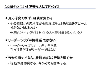 （おまけ）とはいえ不安な人にアドバイス	


¡  見方を変えれば、経験は変わる
 	

 • その経験、別の角度から見ればもっとあなたをアピール
   できるかもしれない
      ex.周りの人によく助けられている人＝周りを巻き込んでいる人

¡  リーダーシップ＝俺様系 ではない
 	

 • リーダーシップにも、いろいろある
   引っ張るだけがリーダーではない

¡  今から増やすなら、経験ではなく行動を増やせ
 	

 • 行動の具体例なら、今からでも増やせる
 