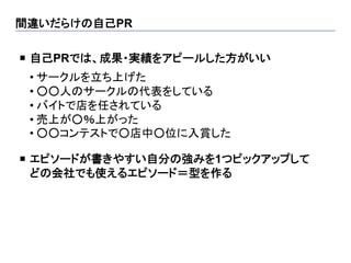 間違いだらけの自己PR	

¡  自己PRでは、成果・実績をアピールした方がいい
 	

 • サークルを立ち上げた
 • ○○人のサークルの代表をしている
 • バイトで店を任されている
 • 売上が○％上がった
 • ○○コンテストで○店中○位に入賞した

¡  エピソードが書きやすい自分の強みを1つピックアップして
    どの会社でも使えるエピソード＝型を作る	
 