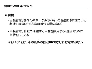 何のための自己PRか	

¡  前提
 	

 • 面接官は、あなたのサークルやバイトの話を聞きに来ている
   わけではない（そんなのは特に興味ない）

 • 面接官は、自社で活躍する人材を採用する（選ぶ）ために
   面接をしている

 ☞ということは、そのための自己PRでなければ意味がない
 