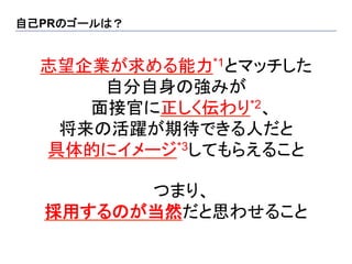 自己PRのゴールは？	


  志望企業が求める能力*1とマッチした
      自分自身の強みが
     面接官に正しく伝わり*2、
   将来の活躍が期待できる人だと
  具体的にイメージ*3してもらえること

         つまり、
   採用するのが当然だと思わせること
 