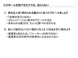 ただボールを投げるだけでは、当たらない	

1.  求める人材（求められる能力）に合ったアピールをしよう
  	

 • 「伝家の宝刀」はない
 • コミュニケーション能力をアピールするな
 • 求められる能力は、ちょっと調べれば分かる

2.  正しく（伝えたいこと＝伝わったこと になるように）伝えよう
  	

 •  面接官とあなたは、「ツー・カー」の仲ではない
 •  面接官は20代前半の若者のことは分からない
 