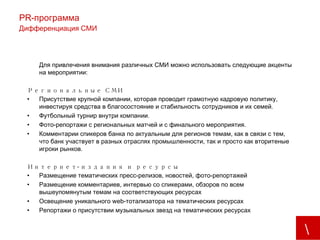 PR -программа Дифференциация СМИ Для привлечения внимания различных СМИ можно использовать следующие акценты на мероприятии: Региональные СМИ Присутствие крупной компании, которая проводит грамотную кадровую политику, инвестируя средства в благосостояние и стабильность сотрудников и их семей. Футбольный турнир внутри компании. Фото-репортажи с региональных матчей и с финального мероприятия. Комментарии спикеров банка по актуальным для регионов темам, как в связи с тем, что банк участвует в разных отраслях промышленности, так и просто как вторитеные игроки рынков. Интернет-издания и ресурсы Размещение тематических пресс-релизов, новостей, фото-репортажей Размещение комментариев, интервью со спикерами, обзоров по всем вышеупомянутым темам на соответствующих ресурсах Освещение уникального  web -тотализатора на тематических ресурсах Репортажи о присутствии музыкальных звезд на тематических ресурсах 