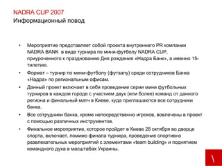 NADRA CUP 2007 Информационный повод  Мероприятие представляет собой проекта внутреннего  PR  компании  NADRA BANK  в виде турнира по мини-футболу  NADRA CUP , приуроченного к празднованию Дня рождения «Надра Банк», а именно 15-тилетию. Формат – турнир по мини- футболу (футзалу) среди сотрудников Банка «Надра» по региональным  офисам .  Данный проект включает в себя проведение серии мини футбольных турниров в каждом городе с участием двух (или более) команд от данного региона и финальный матч в Киеве, куда приглашаются все сотрудники банка. Все сотрудники банка, кроме непосредственно игроков, вовлечены в проект с помощью различных инструментов.  Финальное мероприятие, которое пройдет в Киеве 28 октября во дворце спорта, включает, помимо финала турнира, проведение спортивно развлекательных мероприятий с элементами « team building » и поднятием командного духа в масштабах Украины.   