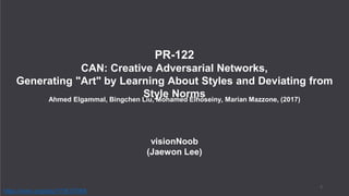 visionNoob
(Jaewon Lee)
PR-122
CAN: Creative Adversarial Networks,
Generating "Art" by Learning About Styles and Deviating from
Style NormsAhmed Elgammal, Bingchen Liu, Mohamed Elhoseiny, Marian Mazzone, (2017)
1
https://arxiv.org/abs/1706.07068
 
