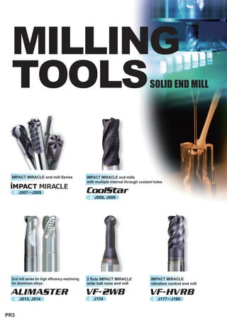 MILLING
  TOOLS                                                                               SOLID END MILL




  IMPACT MIRACLE end mill Series                  IMPACT MIRACLE end mills
                                                  with multiple internal through coolant holes

   ^ J007      J009                               CoolStar
                                                   ^ J008, J009




  End mill series for high efficiency machining   2 flute IMPACT MIRACLE               IMPACT MIRACLE
  for aluminium alloys                            wide ball nose end mill              vibration control end mill

 ALIMASTER                                        VF-2WB                              VF-HVRB
   ^ J013, J014                                    ^  J124                              ^ J177    J180


PR3
 