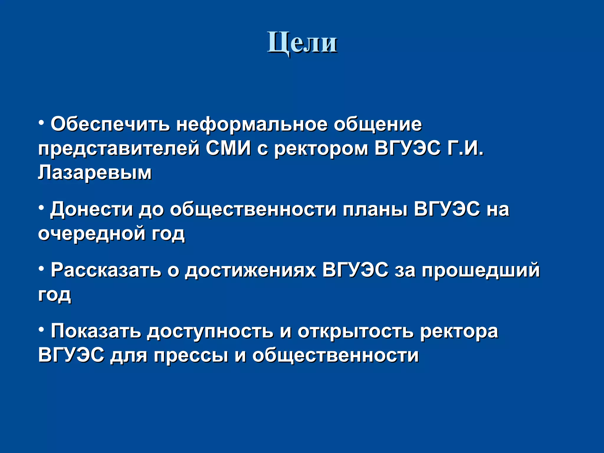 ЦелиЦели
• Обеспечить неформальное общениеОбеспечить неформальное общение
представителей СМИ с ректором ВГУЭС Г.И.представителей СМИ с ректором ВГУЭС Г.И.
ЛазаревымЛазаревым
• Донести до общественности планы ВГУЭС наДонести до общественности планы ВГУЭС на
очередной годочередной год
• Рассказать о достижениях ВГУЭС за прошедшийРассказать о достижениях ВГУЭС за прошедший
годгод
• Показать доступность и открытость ректораПоказать доступность и открытость ректора
ВГУЭС для прессы и общественностиВГУЭС для прессы и общественности
 