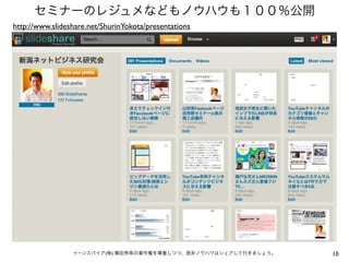 10イーンスパイア(株) 横田秀珠の著作権を尊重しつつ、是非ノウハウはシェアして行きましょう。
セミナーのレジュメなどもノウハウも１００％公開
http://www.slideshare.net/ShurinYokota/presentations
 