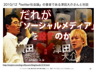 13イーンスパイア(株) 横田秀珠の著作権を尊重しつつ、是非ノウハウはシェアして行きましょう。
2010/12『twitter社会論』の著者である津田大介さんと対談
http://enspire.cocolog-nifty.com/blog/tsuda1214.html
 