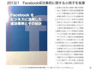 16イーンスパイア(株) 横田秀珠の著作権を尊重しつつ、是非ノウハウはシェアして行きましょう。
1.友達との交流から商売へ繋げる秘訣
・楽しい投稿だけで売れる居酒屋営業
・ドアップ顔写真が人気のＰＣ修理屋
・投稿に素早くコメントする旅館女将
2.ビジネスパートナーを見つける秘訣
・有名コンサルタントと趣味で繋がる
・人気モデルに宝石を宣伝してもらう
・人気店で無料相談会のイベント開催
3.顧客と交流しファンを育成する秘訣
・ランチの写真１枚で集客する飲食店
・キャラクターに癒される自動車販売
・勝手にファンが応援するラーメン屋
4.写真を使いウォンツを刺激する秘訣
・いいね集めるおもちゃ屋の絶景写真
・お客様との２ショットだけの整体院
・自動車好きを喜ばせる自動車修理屋
5.クーポンや広告でニーズ喚起の秘訣
・写真アルバムで集客する中古楽器屋
・うどん屋のクーポンを使った宣伝術
・ターゲット属性を絞った眼科の広告
2013/1 Facebook成功事例に関する小冊子を執筆
 
