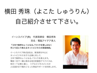 イーンスパイア(株) 代表取締役 横田秀珠
別名：電脳アイデア泉人
『３年で業界Ｎｏ１になるノウハウを惜しみなく
手とり足とり教えるネットビジネスの家庭教師』
イーンスパイア株式会社は、新潟県を中心に
ネットビジネスを行う企業に対して、
３年で業界Ｎｏ１になるノウハウを教えます。
電話１本で一緒に飲める地元密着型アドバイスは、
他のＩＴ企業と違い、 リアルビジネスどころか
人生設計まで魂のこもった熱血サポートを約束します。
横田 秀珠（よこた しゅうりん）
自己紹介させて下さい。
 