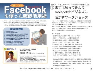 25イーンスパイア(株) 横田秀珠の著作権を尊重しつつ、是非ノウハウはシェアして行きましょう。
世界で１１億人が使っているFacebookが日本に上陸
Facebookをビジネスに
活かすワークショップ
まずは触ってみよう
インターネットの登場で検索エンジンが生まれ、消費者が自らの意思で企業を
選び始めました。そしてスマートフォンの普及で、ネット上の口コミを参考に
よりシビアな購買行動へ変化しています。
本セミナーでは、無料で使える話題の「Facebook（フェイスブック）」を通して
どのようにビジネスへ活用できるのか、具体的な事例を元に解説します。
より多くの皆様のご参加をお待ちしています。
セミナー内容
・登録時に知っておきたいプライバシーとアプリ
・個人ページのプロフィールの重要性と書き方
・友達を整理できるリストと投稿時の公開設定
・いいね！とシェアとコメントで差がつく裏技
・ウォール、ノート、写真で異なる３つのタグ付け
・クエスチョンで分かるFacebookの特異性と利用法
・イベントを作る際の秘訣と招待する時の注意点
・Facebookページの作り方とインサイトの見方
・３種類できるグループの作り方と便利な使い方
・スマートフォンで出来るチェックインとクーポン
All About専門家の全登録者773名のうち、全国１位の評価を獲得し
た実績を持つＩＴコンサルタント(2009.10.19時点)。全国の商工会
議所や商工会でFacebookを始め、様々なネットビジネスに関する
講演を年間130本も行っている。
①
 
 